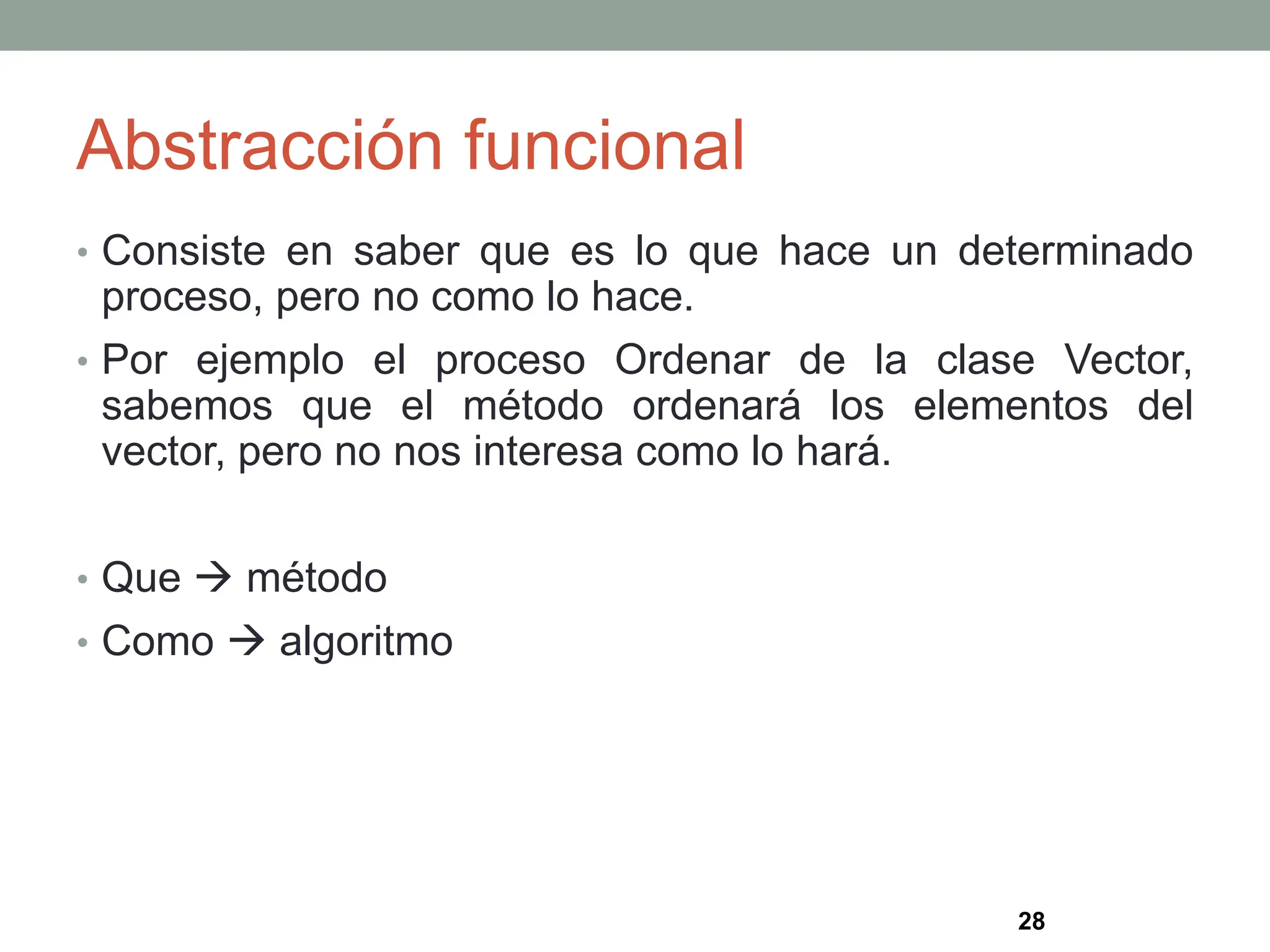 Abstracción funcional
• Consiste en saber que es lo que hace un determinado
proceso, pero no como lo hace.
• Por ejemplo el proceso Ordenar de la clase Vector,
sabemos que el método ordenará los elementos del
vector, pero no nos interesa como lo hará.
• Que  método
• Como  algoritmo
28
 