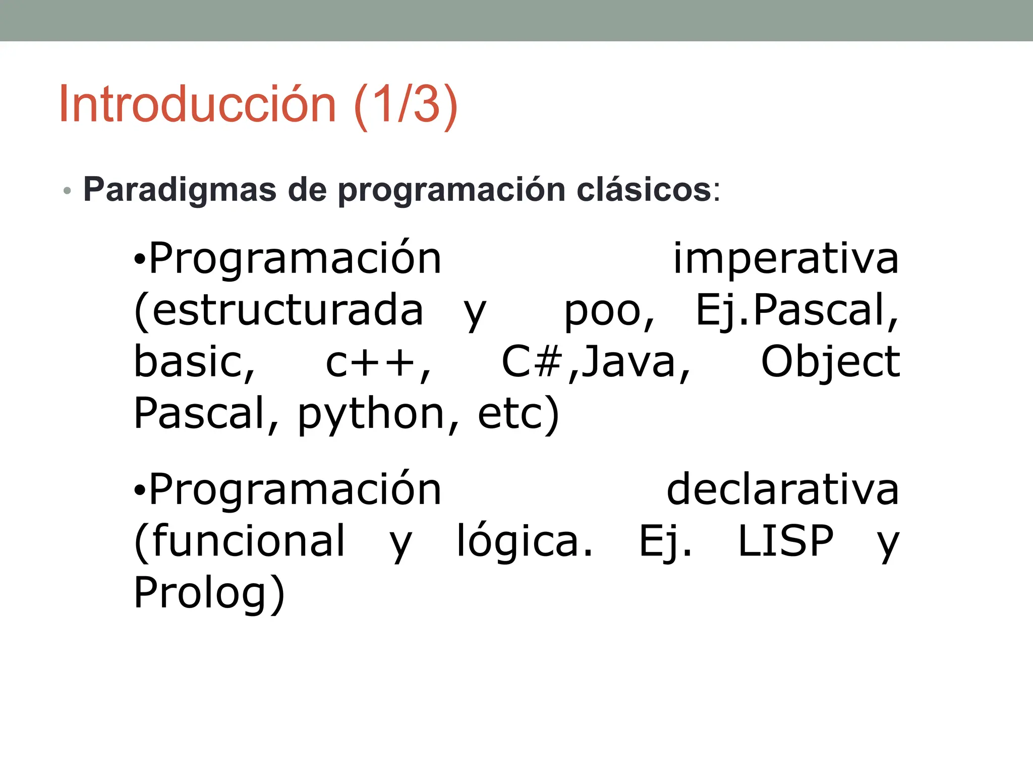 Introducción (1/3)
• Paradigmas de programación clásicos:
•Programación imperativa
(estructurada y poo, Ej.Pascal,
basic, c++, C#,Java, Object
Pascal, python, etc)
•Programación declarativa
(funcional y lógica. Ej. LISP y
Prolog)
 