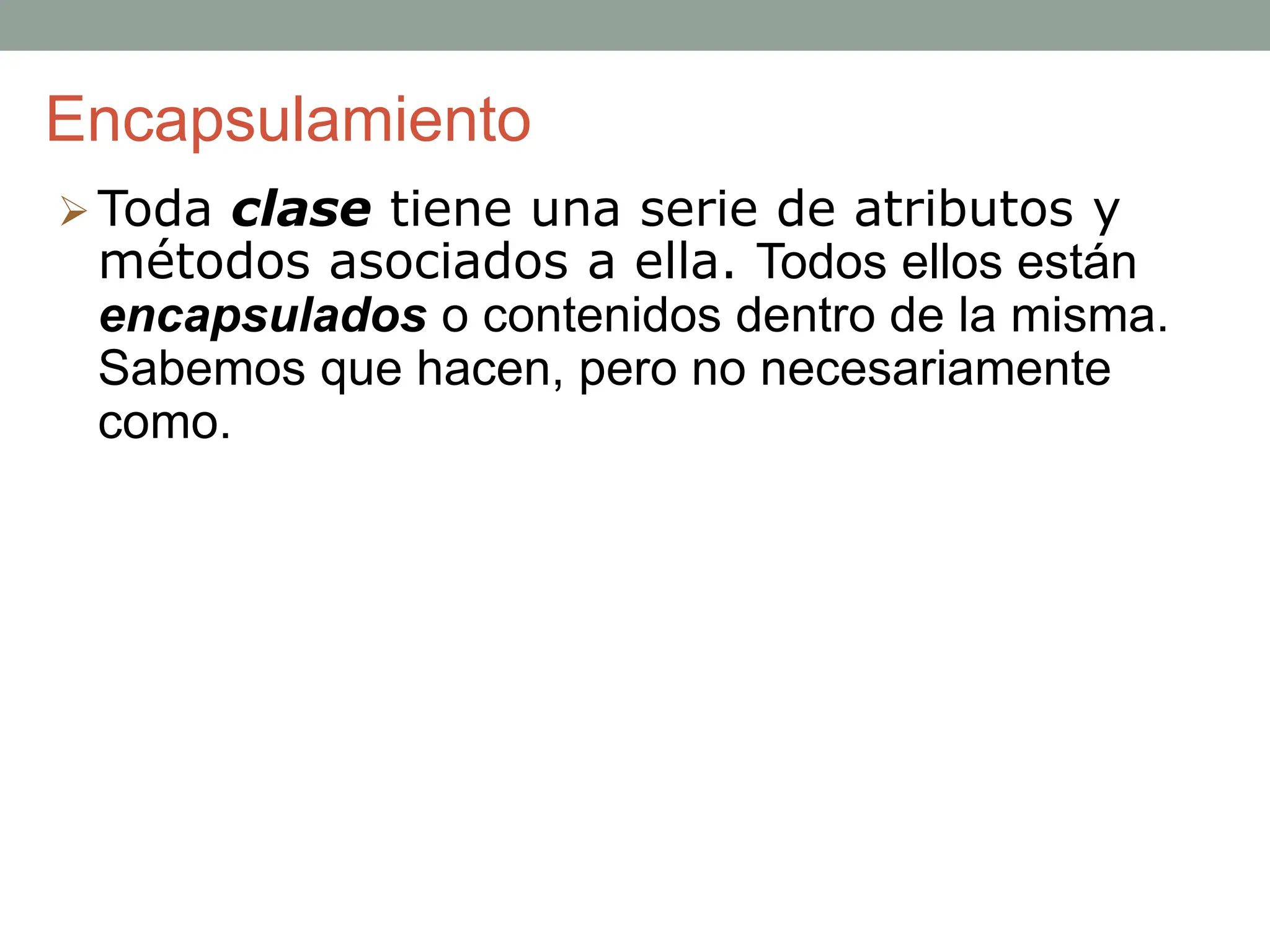 Encapsulamiento
 Toda clase tiene una serie de atributos y
métodos asociados a ella. Todos ellos están
encapsulados o contenidos dentro de la misma.
Sabemos que hacen, pero no necesariamente
como.
 