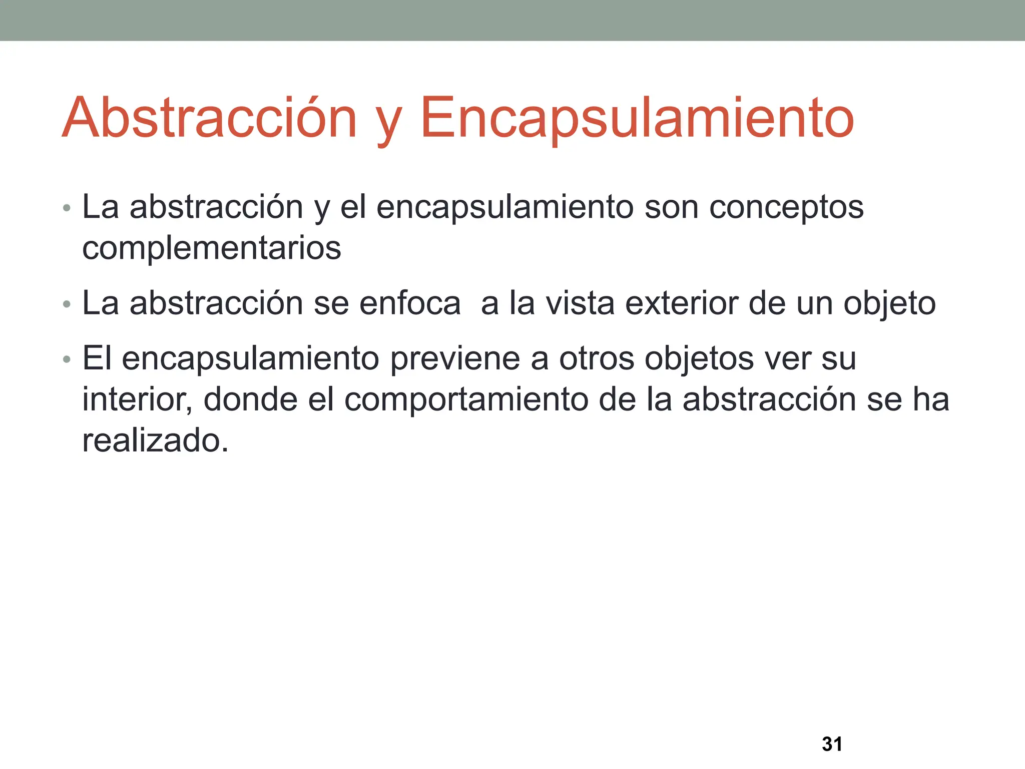 Abstracción y Encapsulamiento
• La abstracción y el encapsulamiento son conceptos
complementarios
• La abstracción se enfoca a la vista exterior de un objeto
• El encapsulamiento previene a otros objetos ver su
interior, donde el comportamiento de la abstracción se ha
realizado.
31
 