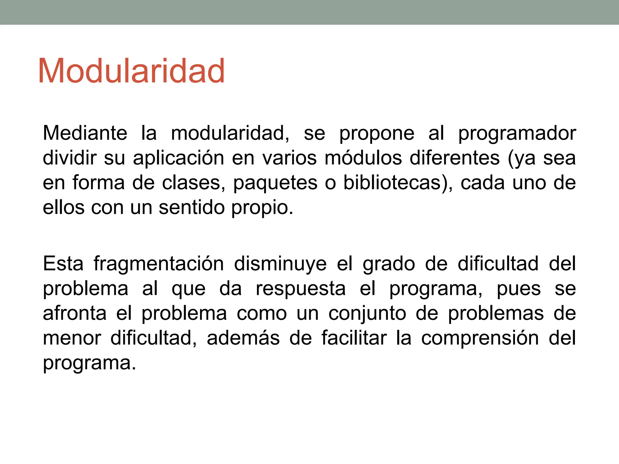 Modularidad
Mediante la modularidad, se propone al programador
dividir su aplicación en varios módulos diferentes (ya sea
en forma de clases, paquetes o bibliotecas), cada uno de
ellos con un sentido propio.
Esta fragmentación disminuye el grado de dificultad del
problema al que da respuesta el programa, pues se
afronta el problema como un conjunto de problemas de
menor dificultad, además de facilitar la comprensión del
programa.
 