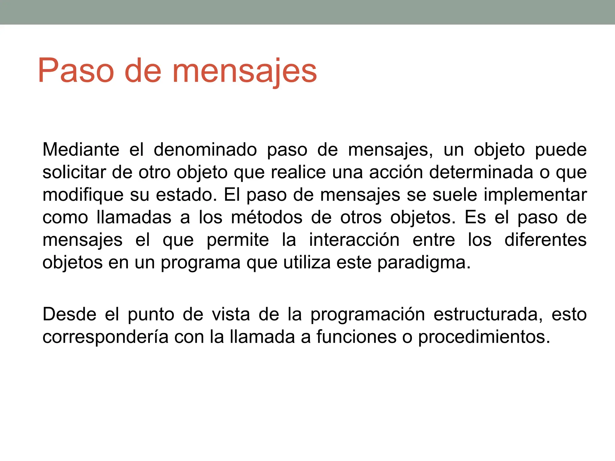 Paso de mensajes
Mediante el denominado paso de mensajes, un objeto puede
solicitar de otro objeto que realice una acción determinada o que
modifique su estado. El paso de mensajes se suele implementar
como llamadas a los métodos de otros objetos. Es el paso de
mensajes el que permite la interacción entre los diferentes
objetos en un programa que utiliza este paradigma.
Desde el punto de vista de la programación estructurada, esto
correspondería con la llamada a funciones o procedimientos.
 