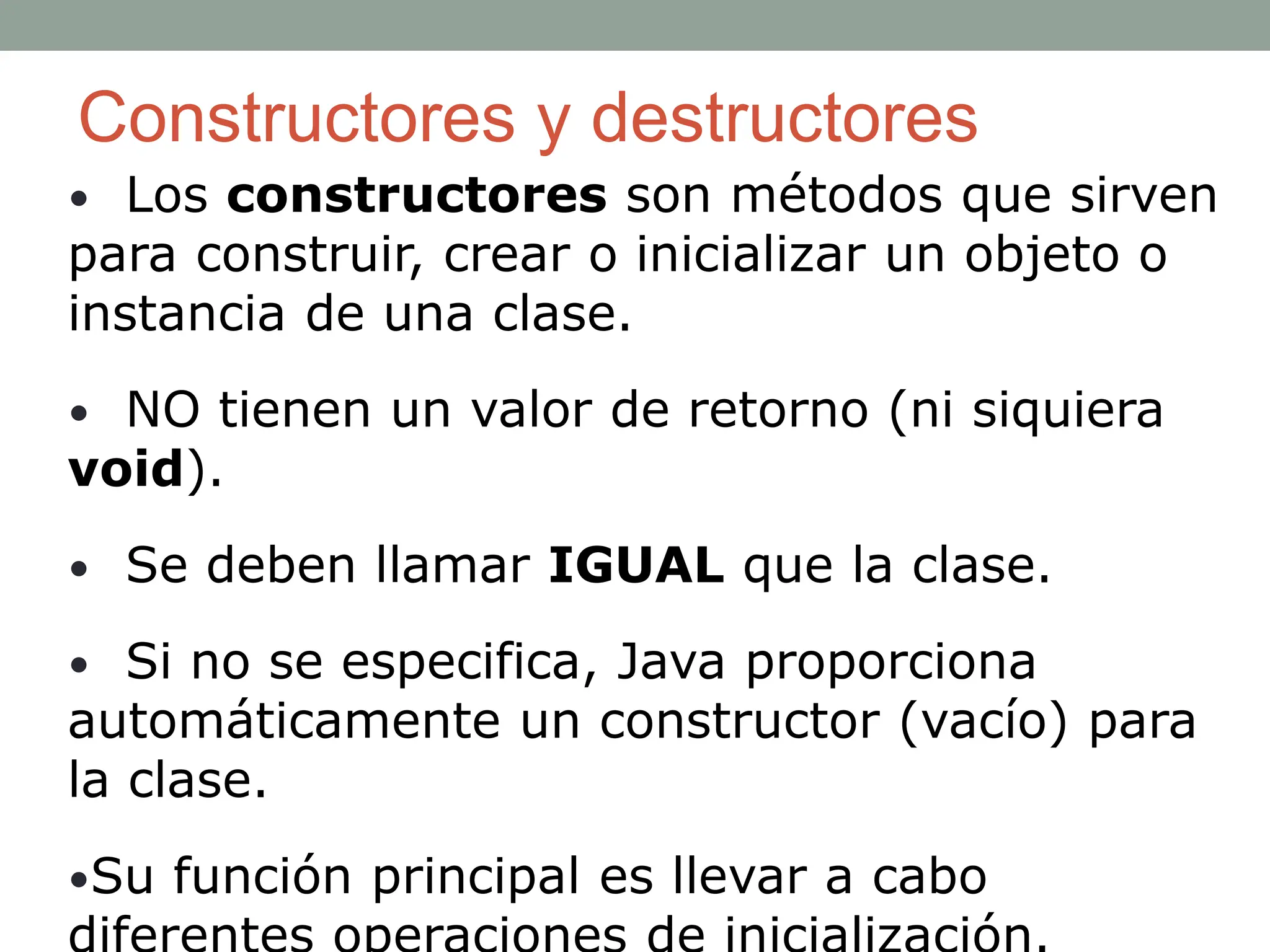 Constructores y destructores
• Los constructores son métodos que sirven
para construir, crear o inicializar un objeto o
instancia de una clase.
• NO tienen un valor de retorno (ni siquiera
void).
• Se deben llamar IGUAL que la clase.
• Si no se especifica, Java proporciona
automáticamente un constructor (vacío) para
la clase.
•Su función principal es llevar a cabo
 