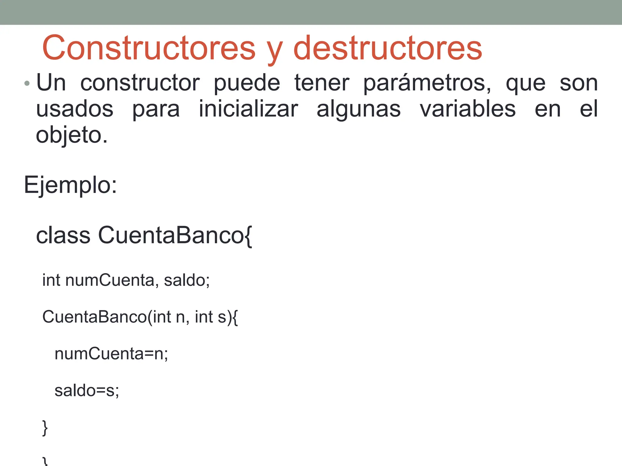 Constructores y destructores
• Un constructor puede tener parámetros, que son
usados para inicializar algunas variables en el
objeto.
Ejemplo:
class CuentaBanco{
int numCuenta, saldo;
CuentaBanco(int n, int s){
numCuenta=n;
saldo=s;
}
 