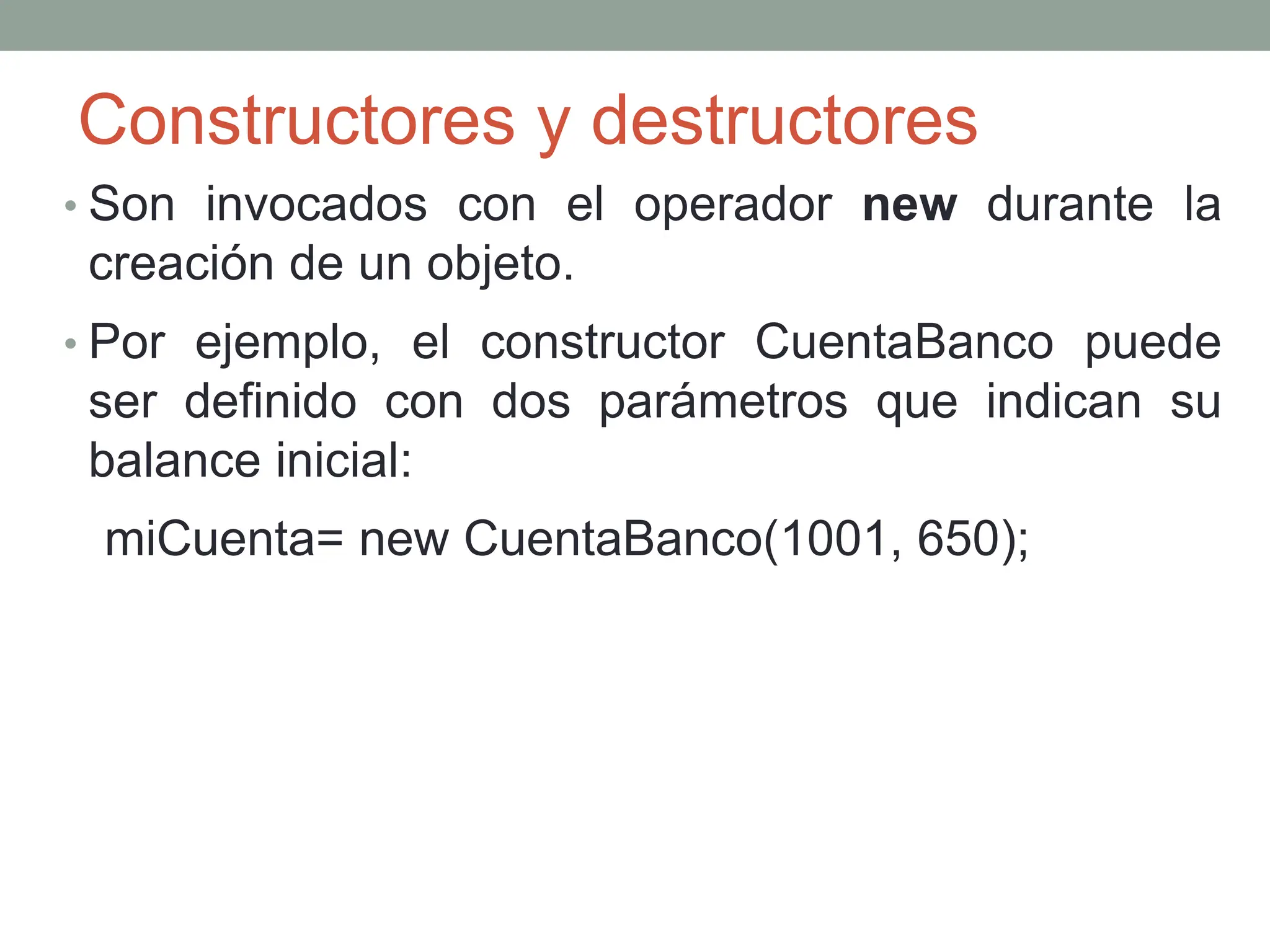 Constructores y destructores
• Son invocados con el operador new durante la
creación de un objeto.
• Por ejemplo, el constructor CuentaBanco puede
ser definido con dos parámetros que indican su
balance inicial:
miCuenta= new CuentaBanco(1001, 650);
 