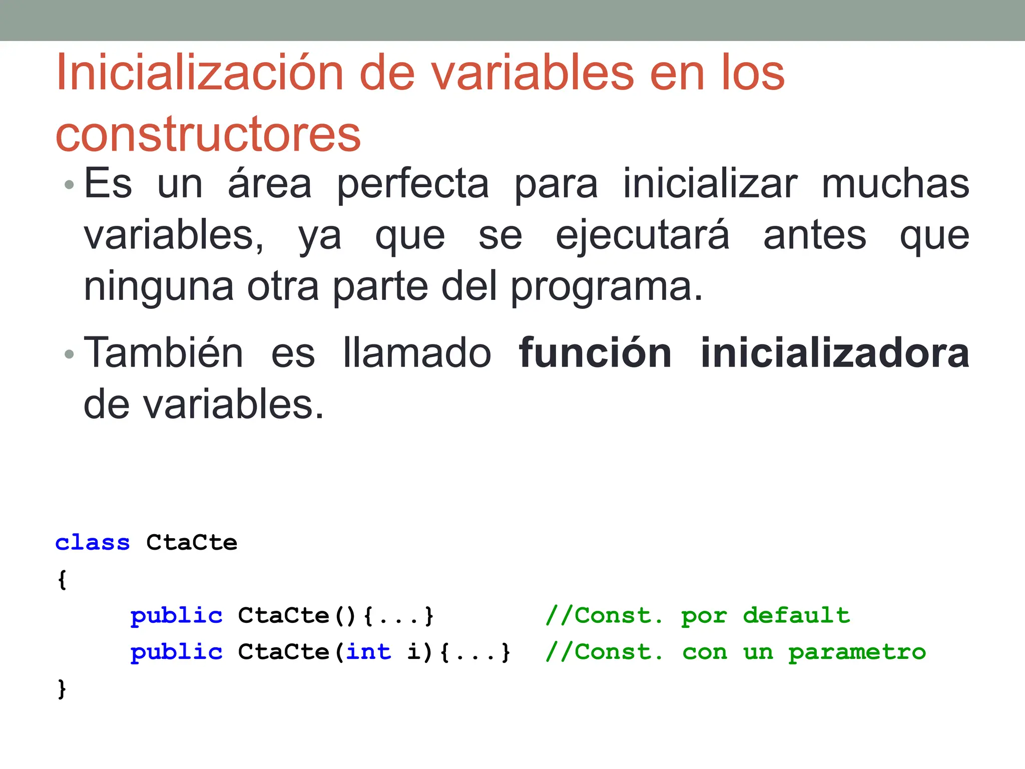 Inicialización de variables en los
constructores
• Es un área perfecta para inicializar muchas
variables, ya que se ejecutará antes que
ninguna otra parte del programa.
• También es llamado función inicializadora
de variables.
class CtaCte
{
public CtaCte(){...} //Const. por default
public CtaCte(int i){...} //Const. con un parametro
}
 
