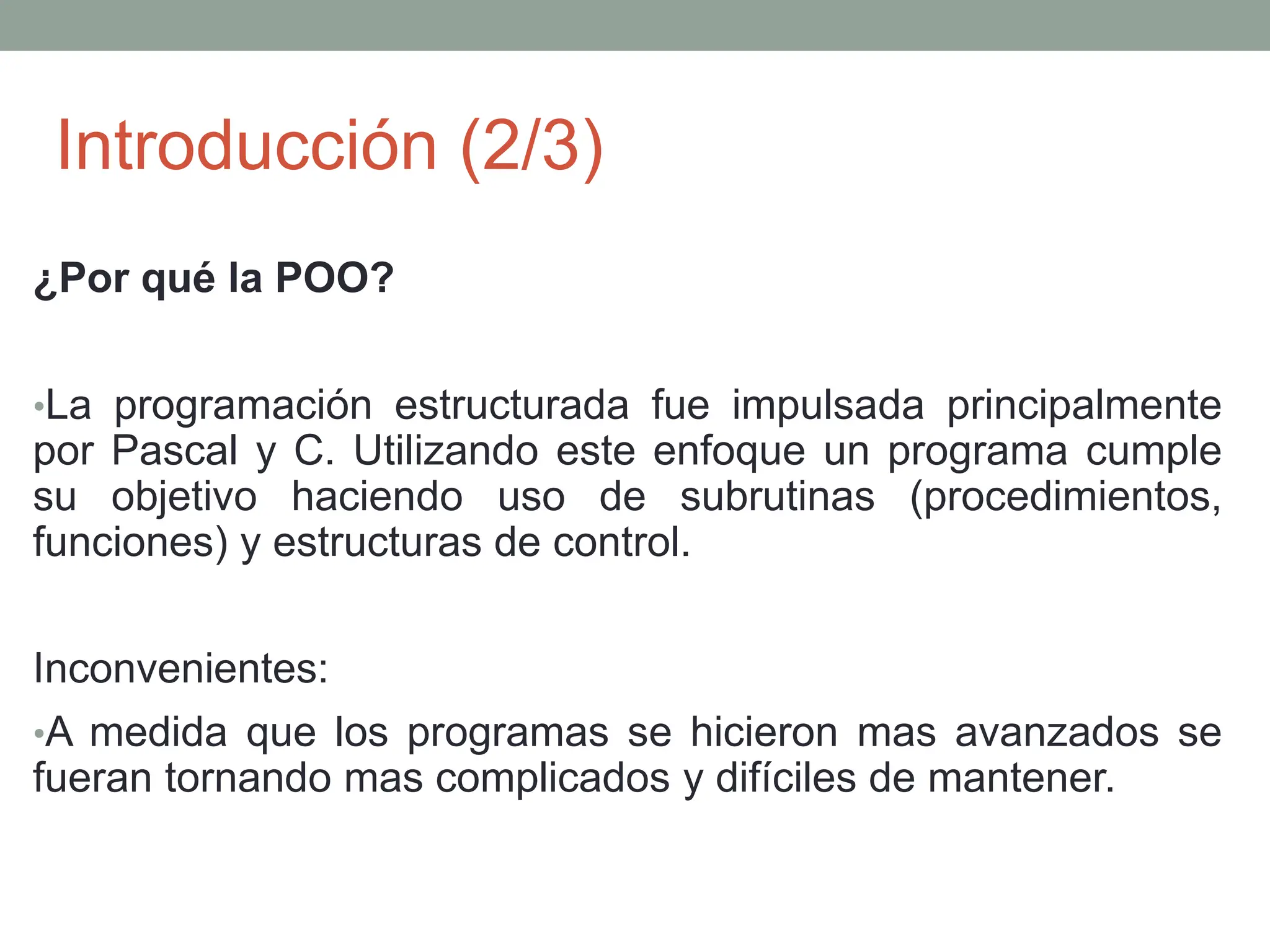Introducción (2/3)
¿Por qué la POO?
•La programación estructurada fue impulsada principalmente
por Pascal y C. Utilizando este enfoque un programa cumple
su objetivo haciendo uso de subrutinas (procedimientos,
funciones) y estructuras de control.
Inconvenientes:
•A medida que los programas se hicieron mas avanzados se
fueran tornando mas complicados y difíciles de mantener.
 