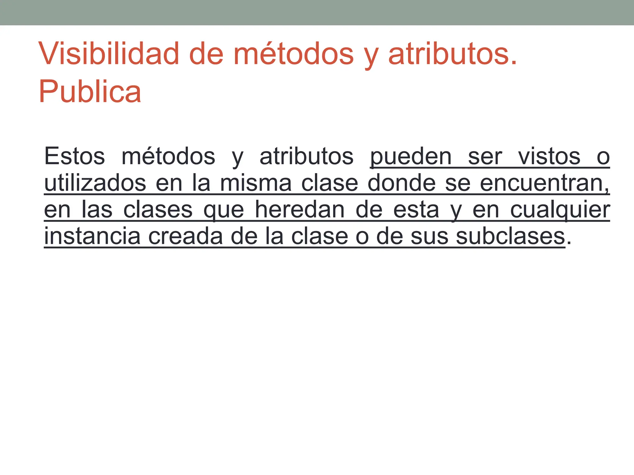 Visibilidad de métodos y atributos.
Publica
Estos métodos y atributos pueden ser vistos o
utilizados en la misma clase donde se encuentran,
en las clases que heredan de esta y en cualquier
instancia creada de la clase o de sus subclases.
 