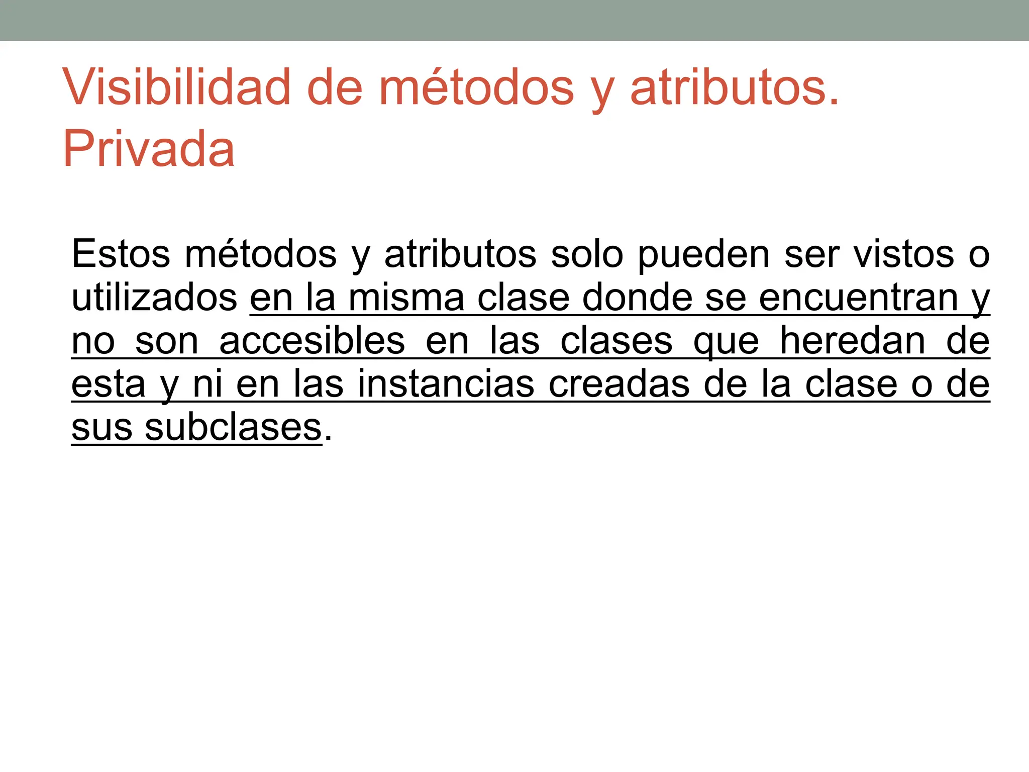 Visibilidad de métodos y atributos.
Privada
Estos métodos y atributos solo pueden ser vistos o
utilizados en la misma clase donde se encuentran y
no son accesibles en las clases que heredan de
esta y ni en las instancias creadas de la clase o de
sus subclases.
 