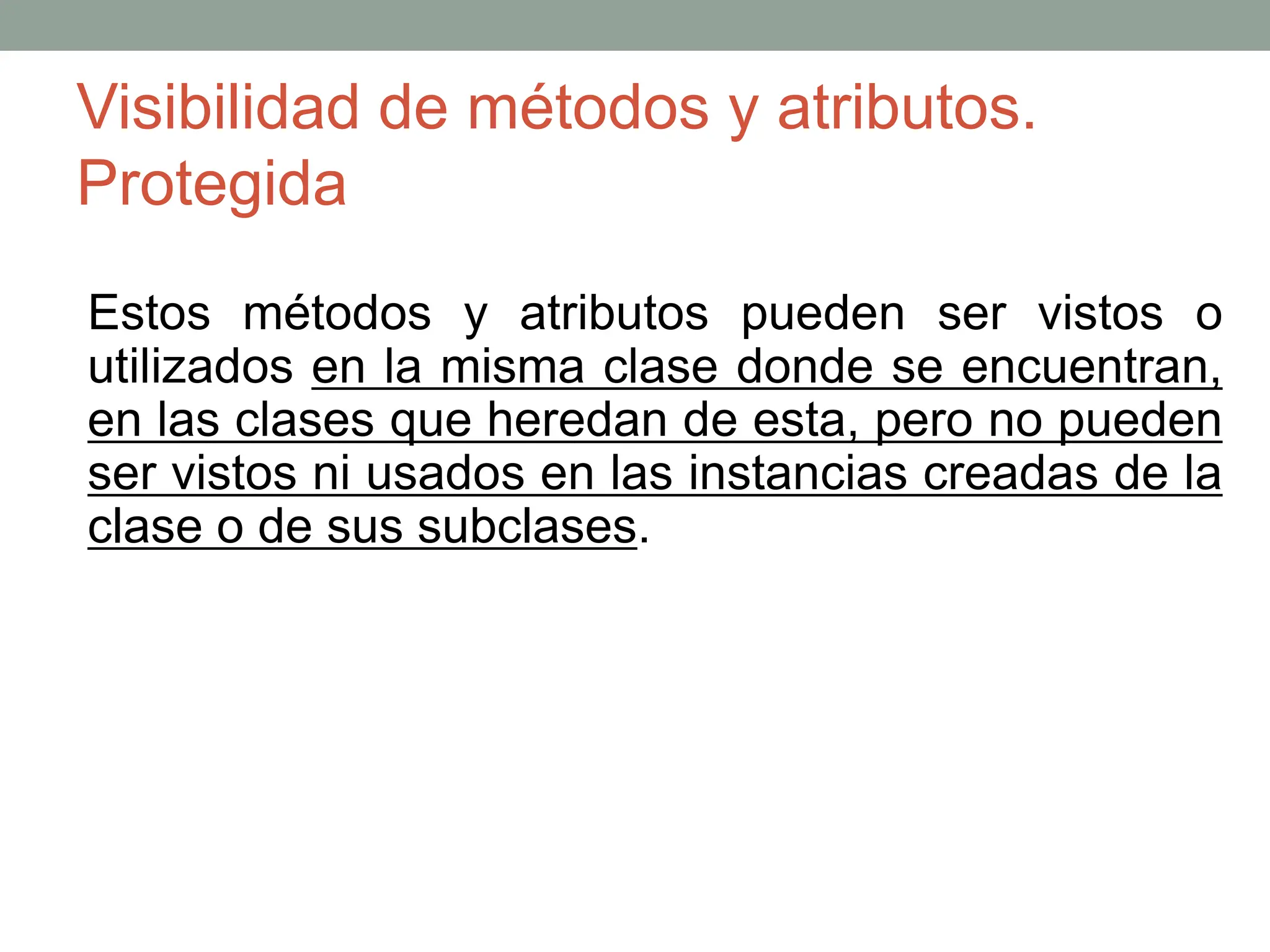 Visibilidad de métodos y atributos.
Protegida
Estos métodos y atributos pueden ser vistos o
utilizados en la misma clase donde se encuentran,
en las clases que heredan de esta, pero no pueden
ser vistos ni usados en las instancias creadas de la
clase o de sus subclases.
 