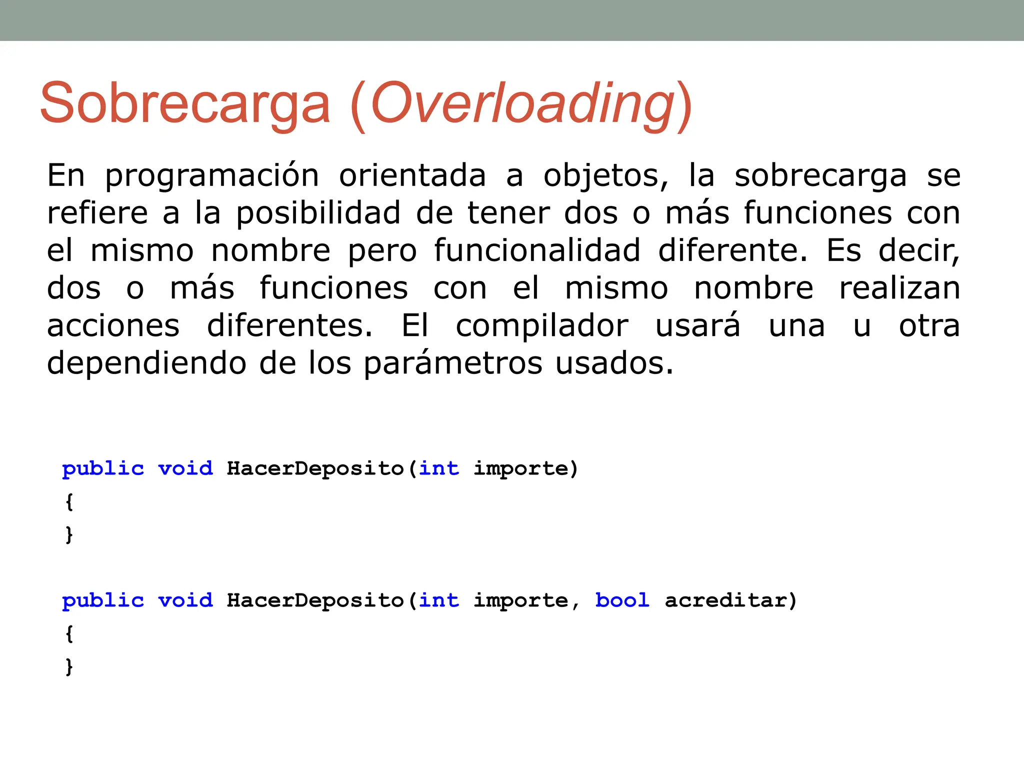 Sobrecarga (Overloading)
En programación orientada a objetos, la sobrecarga se
refiere a la posibilidad de tener dos o más funciones con
el mismo nombre pero funcionalidad diferente. Es decir,
dos o más funciones con el mismo nombre realizan
acciones diferentes. El compilador usará una u otra
dependiendo de los parámetros usados.
public void HacerDeposito(int importe)
{
}
public void HacerDeposito(int importe, bool acreditar)
{
}
 