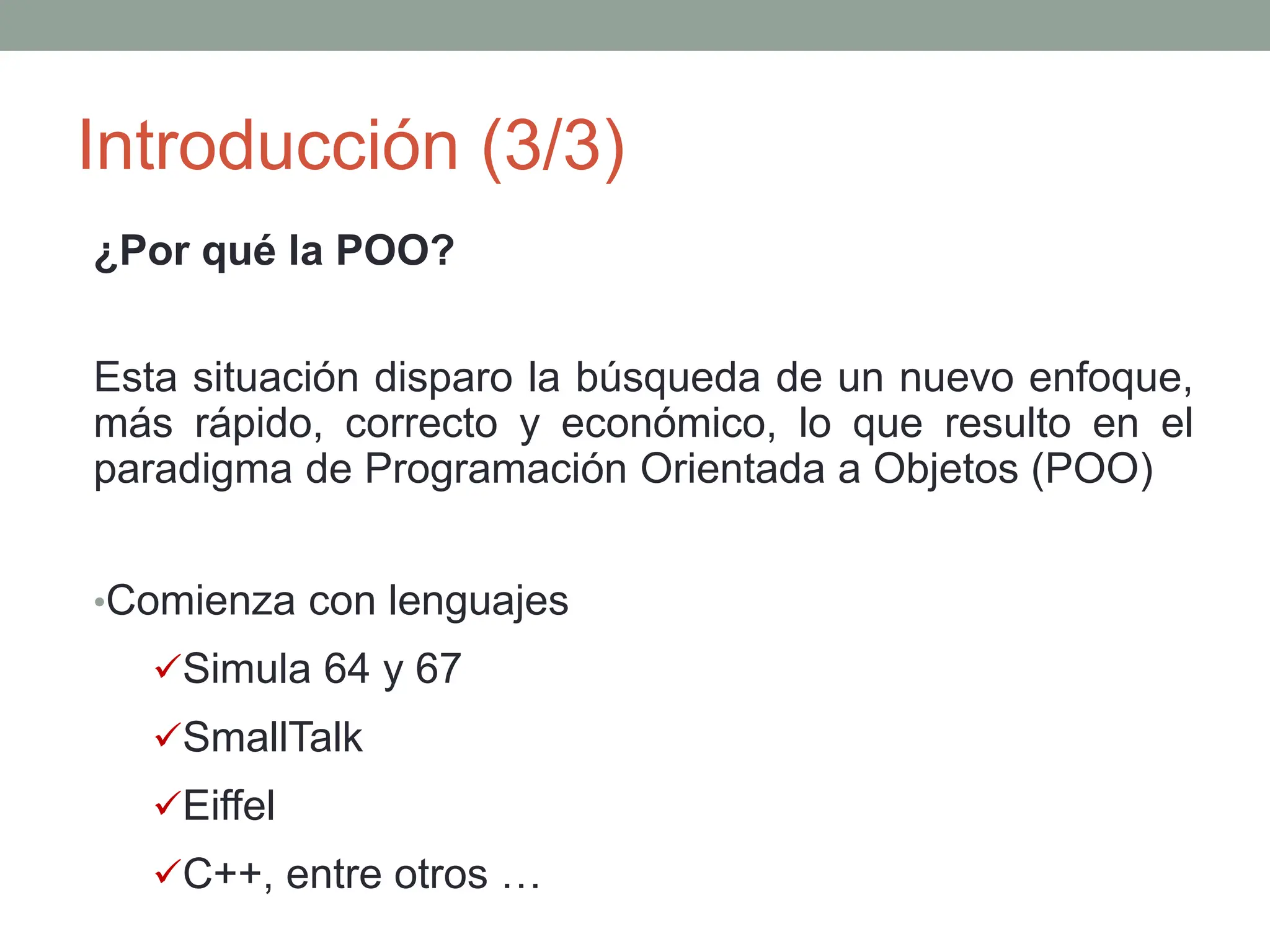 Introducción (3/3)
¿Por qué la POO?
Esta situación disparo la búsqueda de un nuevo enfoque,
más rápido, correcto y económico, lo que resulto en el
paradigma de Programación Orientada a Objetos (POO)
•Comienza con lenguajes
Simula 64 y 67
SmallTalk
Eiffel
C++, entre otros …
 