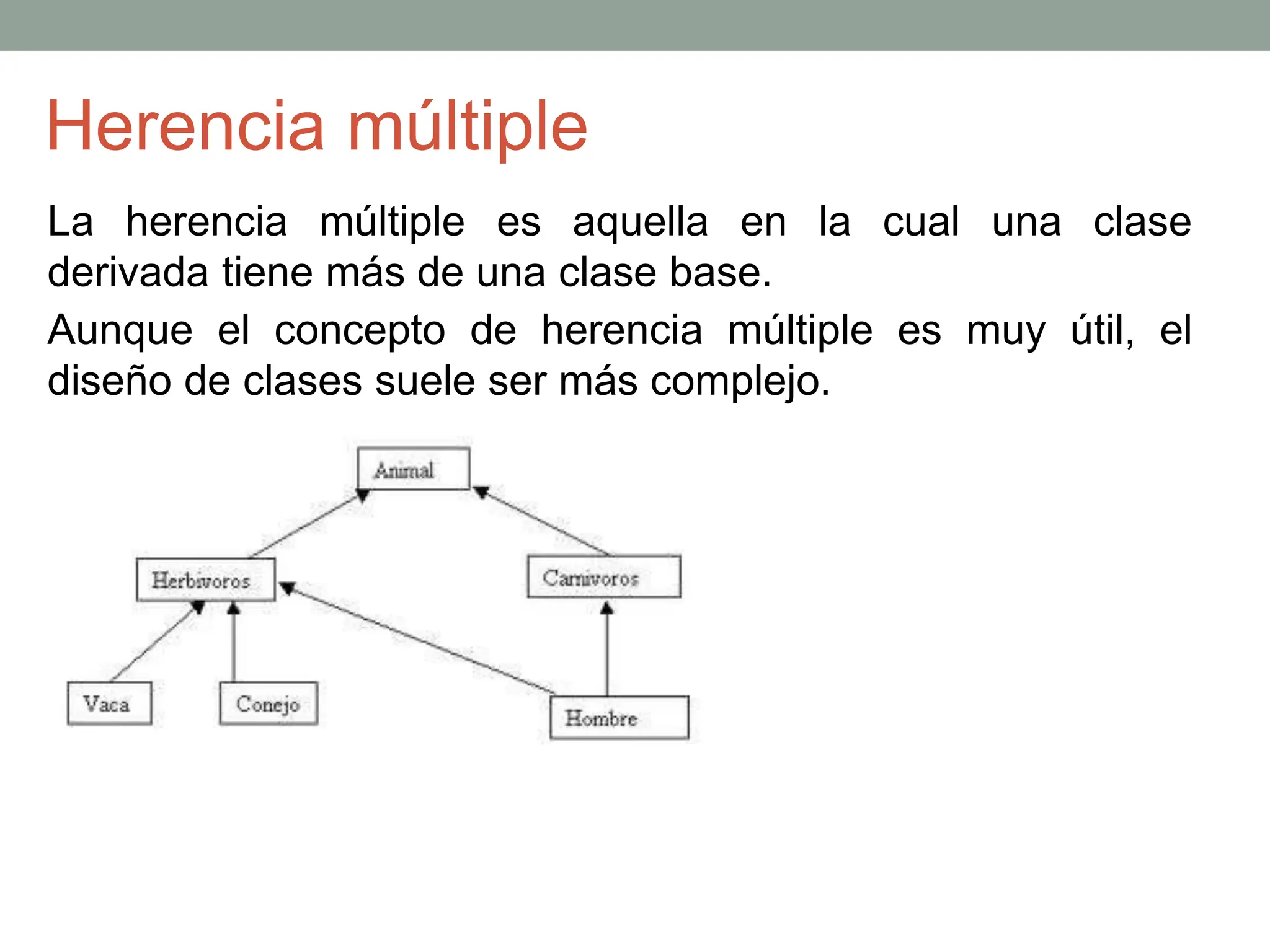Herencia múltiple
La herencia múltiple es aquella en la cual una clase
derivada tiene más de una clase base.
Aunque el concepto de herencia múltiple es muy útil, el
diseño de clases suele ser más complejo.
 