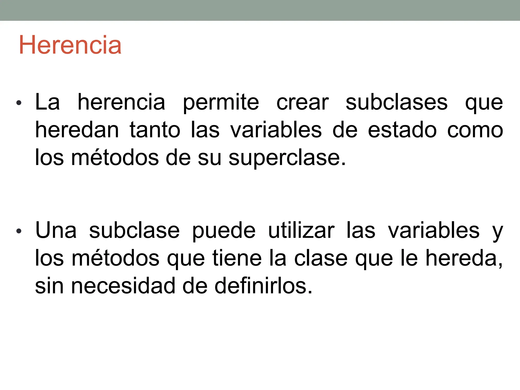 • La herencia permite crear subclases que
heredan tanto las variables de estado como
los métodos de su superclase.
• Una subclase puede utilizar las variables y
los métodos que tiene la clase que le hereda,
sin necesidad de definirlos.
Herencia
 