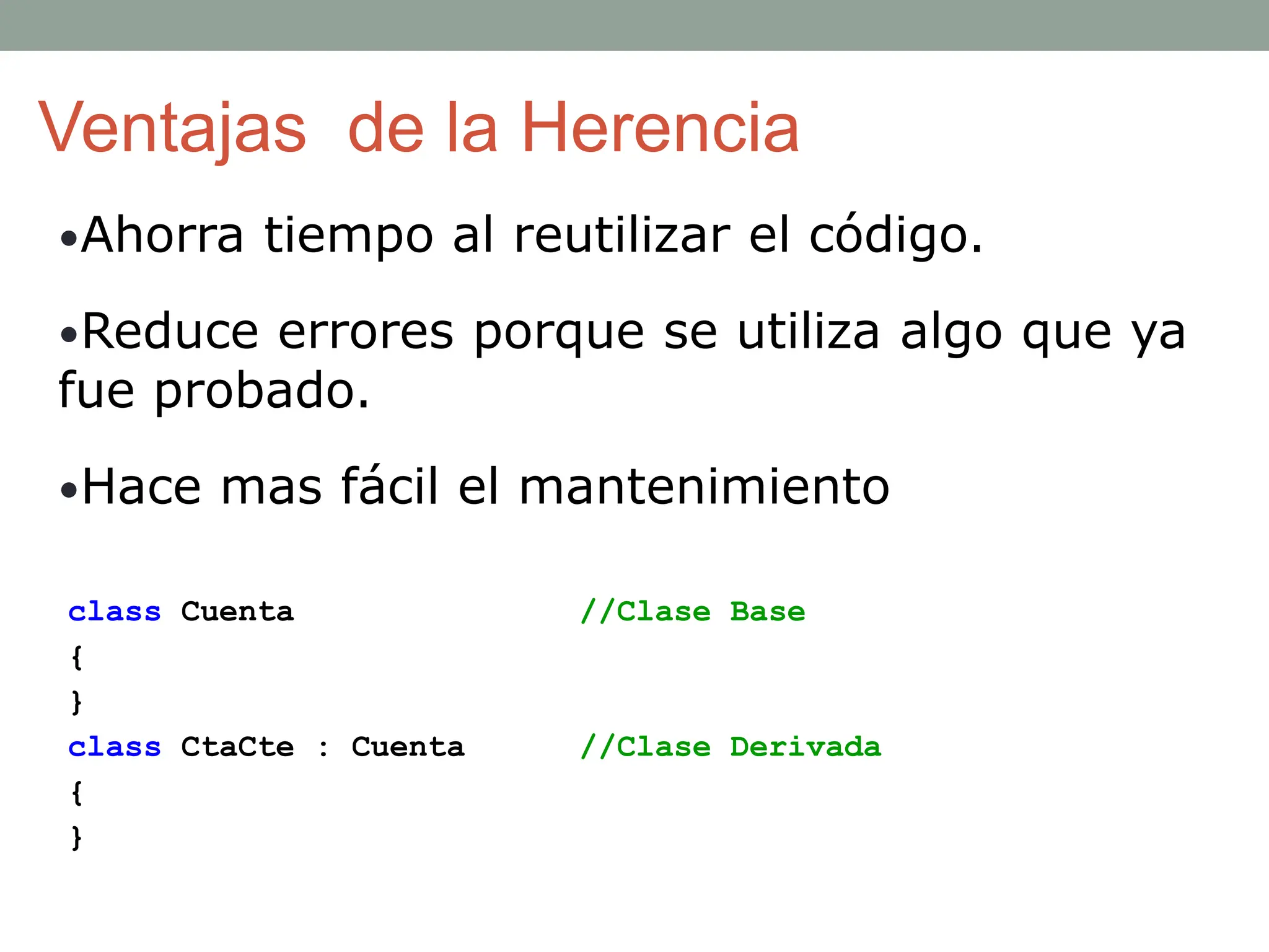 Ventajas de la Herencia
•Ahorra tiempo al reutilizar el código.
•Reduce errores porque se utiliza algo que ya
fue probado.
•Hace mas fácil el mantenimiento
class Cuenta //Clase Base
{
}
class CtaCte : Cuenta //Clase Derivada
{
}
 