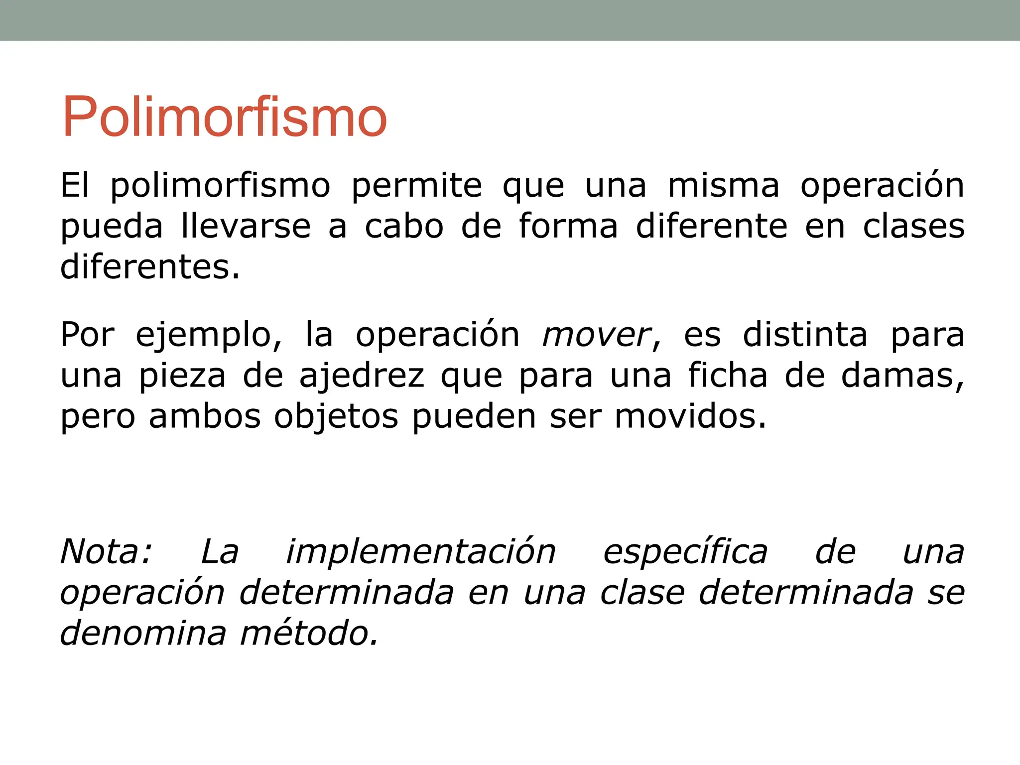 El polimorfismo permite que una misma operación
pueda llevarse a cabo de forma diferente en clases
diferentes.
Por ejemplo, la operación mover, es distinta para
una pieza de ajedrez que para una ficha de damas,
pero ambos objetos pueden ser movidos.
Nota: La implementación específica de una
operación determinada en una clase determinada se
denomina método.
Polimorfismo
 