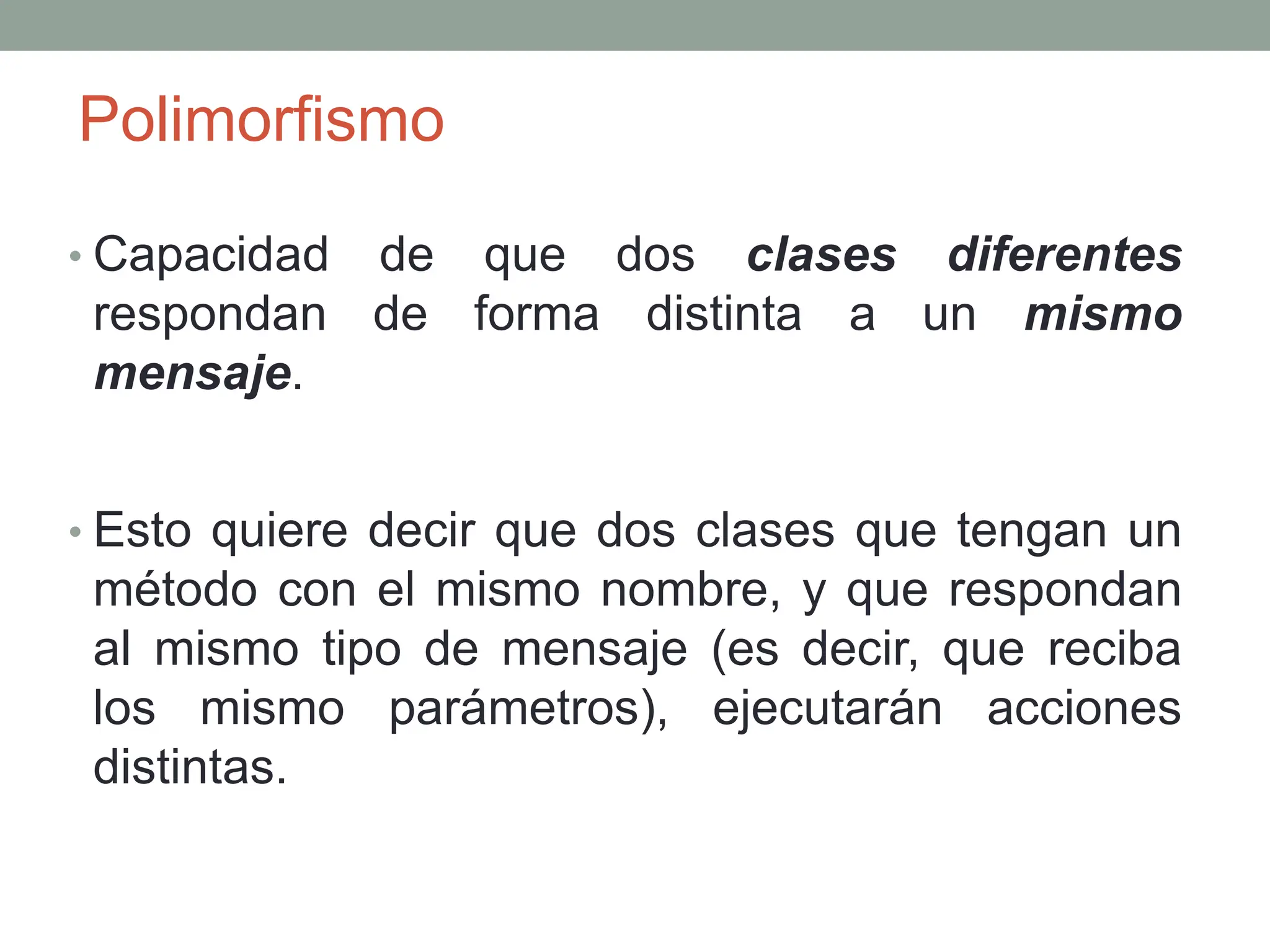Polimorfismo
• Capacidad de que dos clases diferentes
respondan de forma distinta a un mismo
mensaje.
• Esto quiere decir que dos clases que tengan un
método con el mismo nombre, y que respondan
al mismo tipo de mensaje (es decir, que reciba
los mismo parámetros), ejecutarán acciones
distintas.
 