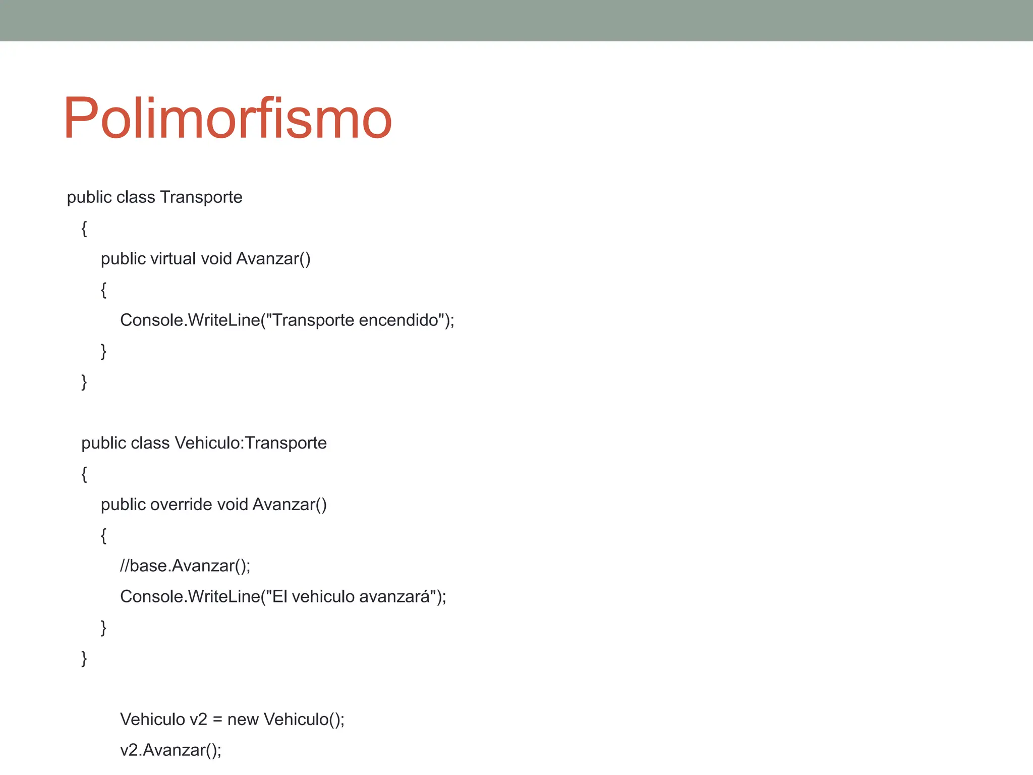 Polimorfismo
public class Transporte
{
public virtual void Avanzar()
{
Console.WriteLine("Transporte encendido");
}
}
public class Vehiculo:Transporte
{
public override void Avanzar()
{
//base.Avanzar();
Console.WriteLine("El vehiculo avanzará");
}
}
Vehiculo v2 = new Vehiculo();
v2.Avanzar();
 