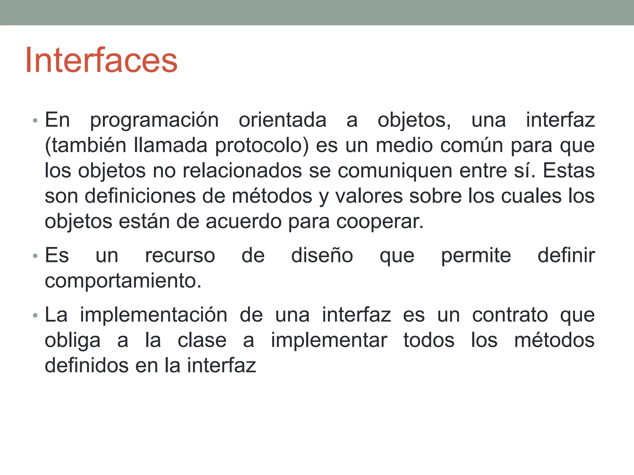 Interfaces
• En programación orientada a objetos, una interfaz
(también llamada protocolo) es un medio común para que
los objetos no relacionados se comuniquen entre sí. Estas
son definiciones de métodos y valores sobre los cuales los
objetos están de acuerdo para cooperar.
• Es un recurso de diseño que permite definir
comportamiento.
• La implementación de una interfaz es un contrato que
obliga a la clase a implementar todos los métodos
definidos en la interfaz
 