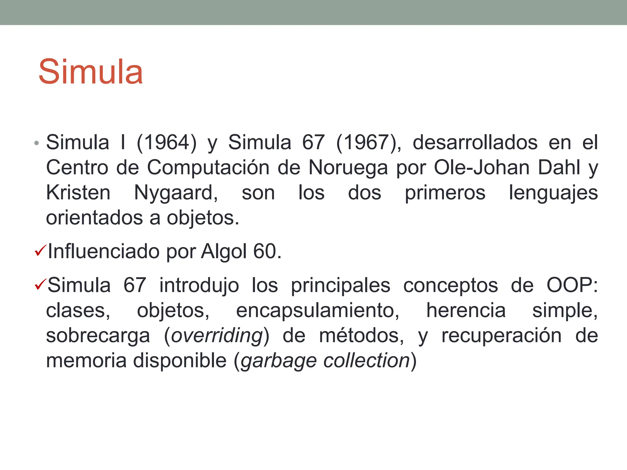 Simula
• Simula I (1964) y Simula 67 (1967), desarrollados en el
Centro de Computación de Noruega por Ole-Johan Dahl y
Kristen Nygaard, son los dos primeros lenguajes
orientados a objetos.
Influenciado por Algol 60.
Simula 67 introdujo los principales conceptos de OOP:
clases, objetos, encapsulamiento, herencia simple,
sobrecarga (overriding) de métodos, y recuperación de
memoria disponible (garbage collection)
 