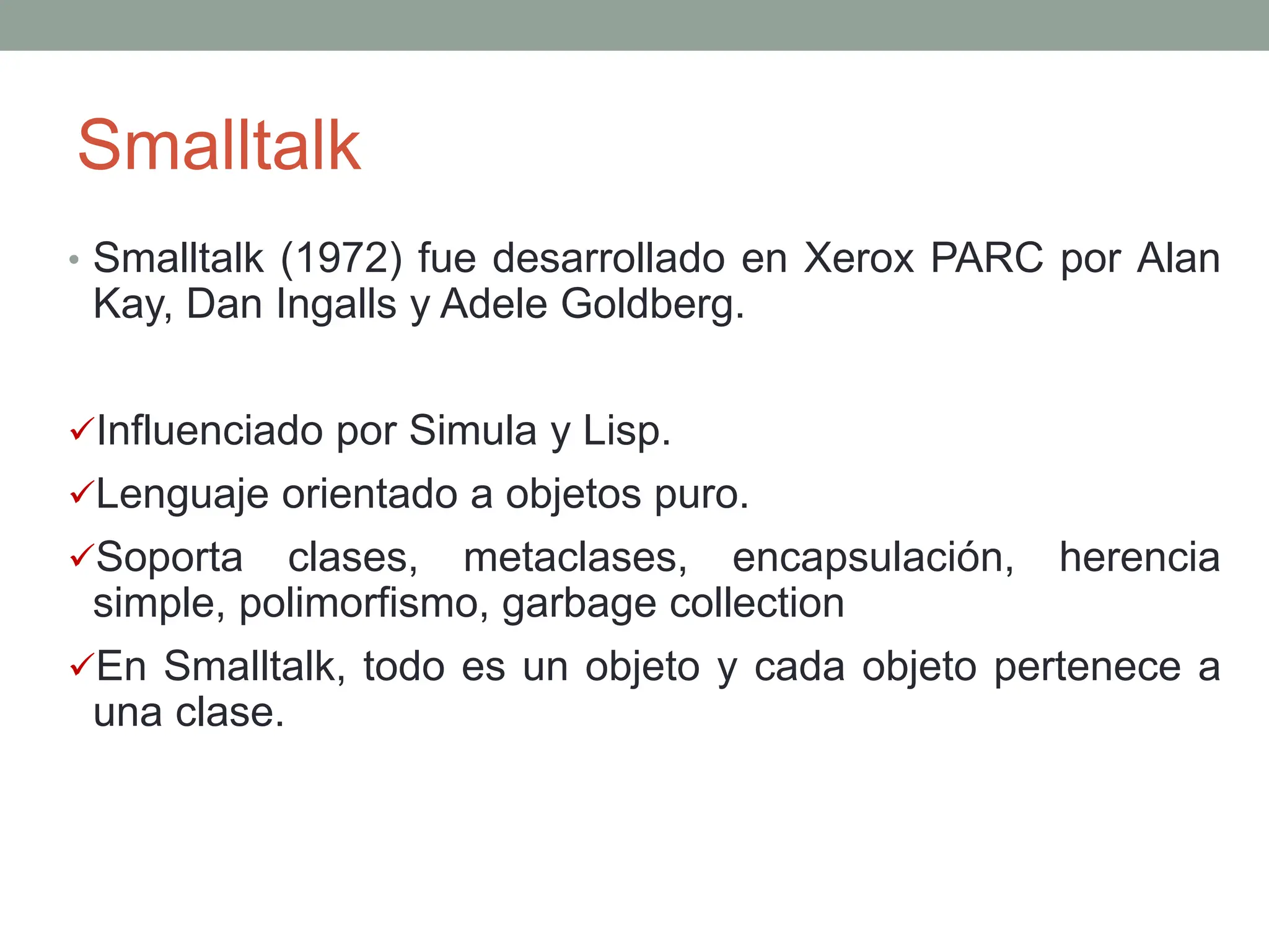 Smalltalk
• Smalltalk (1972) fue desarrollado en Xerox PARC por Alan
Kay, Dan Ingalls y Adele Goldberg.
Influenciado por Simula y Lisp.
Lenguaje orientado a objetos puro.
Soporta clases, metaclases, encapsulación, herencia
simple, polimorfismo, garbage collection
En Smalltalk, todo es un objeto y cada objeto pertenece a
una clase.
 