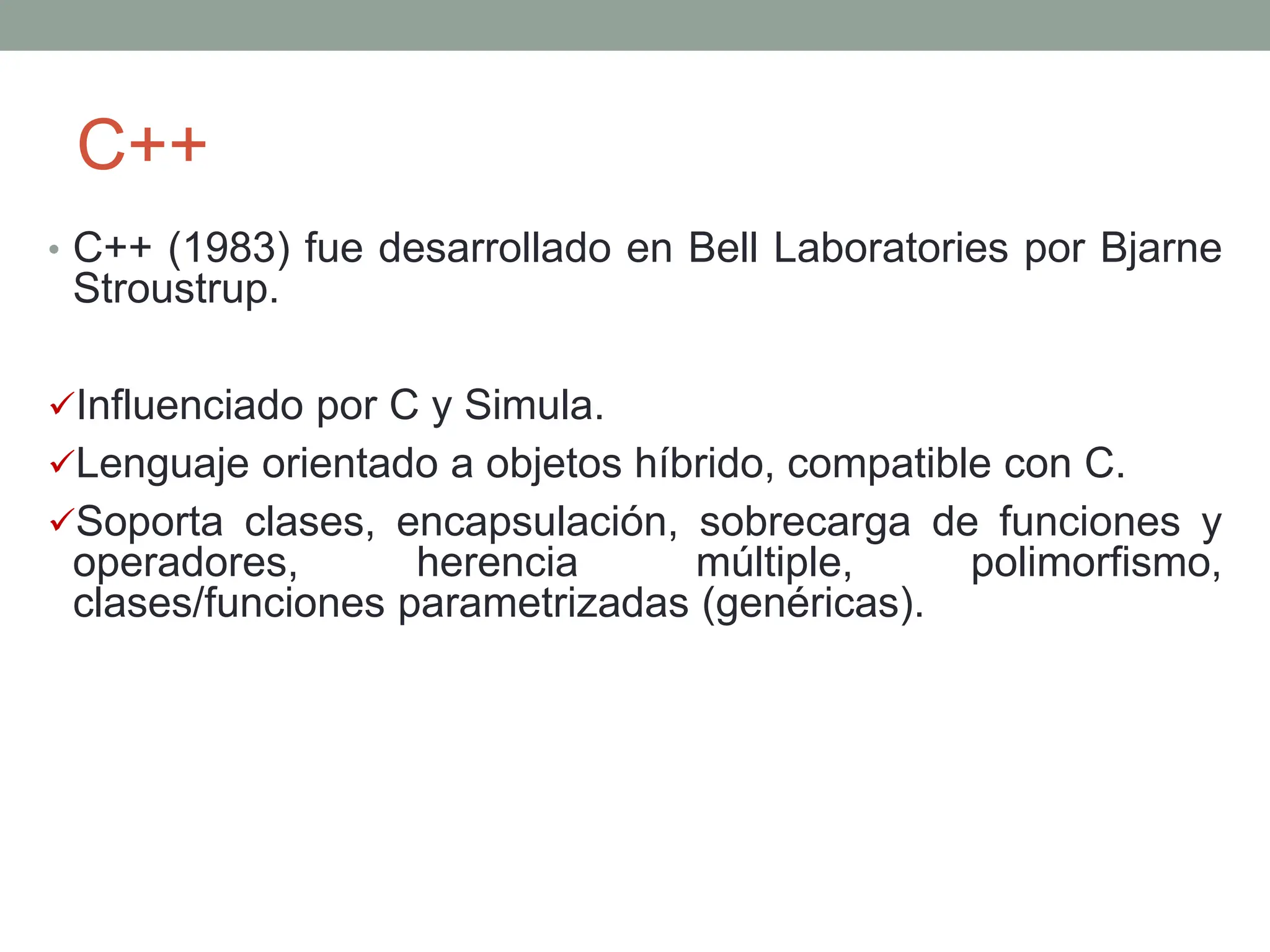 C++
• C++ (1983) fue desarrollado en Bell Laboratories por Bjarne
Stroustrup.
Influenciado por C y Simula.
Lenguaje orientado a objetos híbrido, compatible con C.
Soporta clases, encapsulación, sobrecarga de funciones y
operadores, herencia múltiple, polimorfismo,
clases/funciones parametrizadas (genéricas).
 