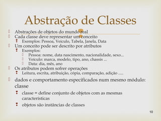  Abstrações de objetos do mundo real
 Cada classe deve representar um conceito
 Exemplos: Pessoa, Veiculo, Tabela, Janela, Data
 Um conceito pode ser descrito por atributos
 Exemplos:
 Pessoa: nome, data nascimento, nacionalidade, sexo...
 Veículo: marca, modelo, tipo, ano, chassis ...
 Data: dia, mês, ano
 Os atributos podem sofrer operações
 Leitura, escrita, atribuição, cópia, comparação, adição .....
 dados e comportamento especificados num mesmo módulo:
classe
 classe = define conjunto de objetos com as mesmas
características
 objetos são instâncias de classes
10
Abstração de Classes
 