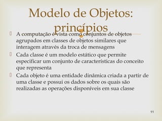  A computação é vista como conjuntos de objetos
agrupados em classes de objetos similares que
interagem através da troca de mensagens
 Cada classe é um modelo estático que permite
especificar um conjunto de características do conceito
que representa
 Cada objeto é uma entidade dinâmica criada a partir de
uma classe e possui os dados sobre os quais são
realizadas as operações disponíveis em sua classe
11
Modelo de Objetos:
princípios
 