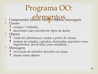 Componentes básicos: classes, objetos, mensagens
 Classes
 campos + métodos
 descritores não executáveis: tipos de dados
 Objetos
 variáveis (dinâmicas) criadas a partir de classes
 podem ser criados, copiados, destruídos, passados como
argumentos, devolvidos como resultado....
 Mensagens
 invocação de métodos descritos na classe
 atuam sobre objetos
12
Programa OO:
elementos
 