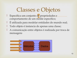  Especifica um conjunto de propriedades e
comportamento de um molde específico;
 É utilizada para modelar entidades do mundo real;
 Todo objeto é instancia de apenas uma classe;
 A comunicação entre objetos é realizada por troca de
mensagens
13
Classes e Objetos
Métodos Dados
 