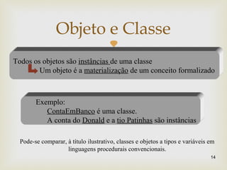 
14
Objeto e Classe
Todos os objetos são instâncias de uma classe
Um objeto é a materialização de um conceito formalizado
Exemplo:
ContaEmBanco é uma classe.
A conta do Donald e a tio Patinhas são instâncias
Pode-se comparar, à título ilustrativo, classes e objetos a tipos e variáveis em
linguagens procedurais convencionais.
 