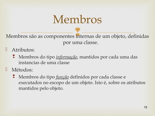 Membros são as componentes internas de um objeto, definidas
por uma classe.
 Atributos:
 Membros do tipo informação, mantidos por cada uma das
instancias de uma classe
 Métodos:
 Membros do tipo função definidos por cada classe e
executados no escopo de um objeto. Isto é, sobre os atributos
mantidos pelo objeto.
15
Membros
 