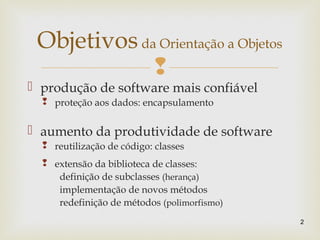 
 produção de software mais confiável
 proteção aos dados: encapsulamento
 aumento da produtividade de software
 reutilização de código: classes
 extensão da biblioteca de classes:
definição de subclasses (herança)
implementação de novos métodos
redefinição de métodos (polimorfismo)
2
Objetivosda Orientação a Objetos
 