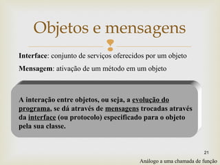 
21
Objetos e mensagens
A interação entre objetos, ou seja, a evolução do
programa, se dá através de mensagens trocadas através
da interface (ou protocolo) especificado para o objeto
pela sua classe.
Interface: conjunto de serviços oferecidos por um objeto
Análogo a uma chamada de função
Mensagem: ativação de um método em um objeto
 