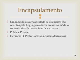 
 Um módulo está encapsulado se os clientes são
restritos pela linguagem a fazer acesso ao módulo
somente através de sua interface externa;
 Public e Private;
 Heranças  Protect(acesso a classes derivadas);
24
Encapsulamento
 