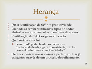 
 (80’s) Reutilização de SW = + produtividade;
 Unidades a serem reutilizadas: tipos de dados
abstratos, encapsulamentos e controles de acesso;
 Reutilização de TAD: exige modificação;
 Qual seria a solução?
 Se um TAD puder herdar os dados e as
funcionalidades de algum tipo existente, e tb for
possível incluir novas funcionalidades?
 Herança: derivar novas classes a partir de outras já
existentes através de um processo de refinamento.
26
Herança
 