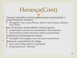 Herança: identificar classes que possuem propriedades e
comportamentos similares
 Exemplos: Ator é-uma Pessoa, Aluno é-uma Pessoa, Cliente é
uma Pessoa
 Base da herança: propriedades comuns (gerais)
 propriedades comuns são transmitidas a descendentes
 descendentes podem adicionar/alterar propriedades
 Estabelecem hierarquias de classes
 Exemplo: Personagem é-um Ator que é-uma Pessoa
 Reduzem a quantidade de código
 aproveitar código (dados e operações)
 programação por diferença
27
Herança(Cont)
 
