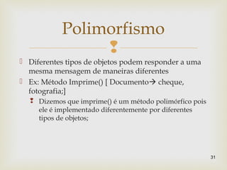 
 Diferentes tipos de objetos podem responder a uma
mesma mensagem de maneiras diferentes
 Ex: Método Imprime() [ Documento cheque,
fotografia;]
 Dizemos que imprime() é um método polimórfico pois
ele é implementado diferentemente por diferentes
tipos de objetos;
31
Polimorfismo
 