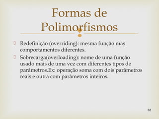 
 Redefinição (overriding): mesma função mas
comportamentos diferentes.
 Sobrecarga(overloading): nome de uma função
usado mais de uma vez com diferentes tipos de
parâmetros.Ex: operação soma com dois parâmetros
reais e outra com parâmetros inteiros.
32
Formas de
Polimorfismos
 