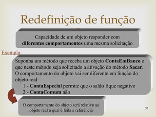 
Redefinição de função
33
Capacidade de um objeto responder com
diferentes comportamentos uma mesma solicitação
Exemplo:
Suponha um método que receba um objeto ContaEmBanco e
que neste método seja solicitado a ativação do método Sacar.
O comportamento do objeto vai ser diferente em função do
objeto real:
1 - ContaEspecial permite que o saldo fique negativo
2 - ContaComum não
O comportamento do objeto será relativo ao
objeto real a qual é feita a referência
 