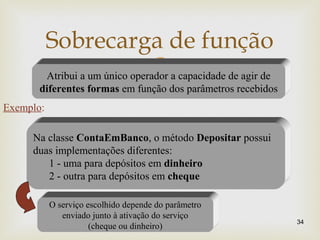 
Sobrecarga de função
34
Atribui a um único operador a capacidade de agir de
diferentes formas em função dos parâmetros recebidos
Exemplo:
Na classe ContaEmBanco, o método Depositar possui
duas implementações diferentes:
1 - uma para depósitos em dinheiro
2 - outra para depósitos em cheque
O serviço escolhido depende do parâmetro
enviado junto à ativação do serviço
(cheque ou dinheiro)
 