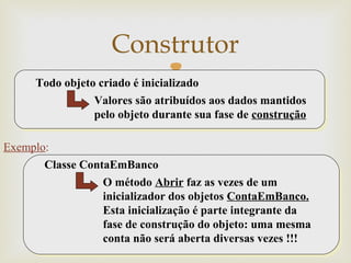 
Construtor
36
Todo objeto criado é inicializado
Valores são atribuídos aos dados mantidos
pelo objeto durante sua fase de construção
Classe ContaEmBanco
O método Abrir faz as vezes de um
inicializador dos objetos ContaEmBanco.
Esta inicialização é parte integrante da
fase de construção do objeto: uma mesma
conta não será aberta diversas vezes !!!
Exemplo:
 