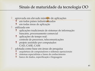  aprovada em elevado número de aplicações
 em todos países industrializados
 em todas áreas de aplicação
 utilizada em
 aplicações tradicionais de sistemas de informação:
bancário, processamento comercial
 aplicações de tempo real:
controle de processos, telecomunicações
 projeto assistido por computador:
CAD, CASE, CAM
 adotada como base em áreas de pesquisa
 arquitetura de computadores e sistemas operacionais
 sistemas especialistas e bases de conhecimento
 banco de dados, especificação e linguagens
41
Sinais de maturidade da tecnologia OO
 