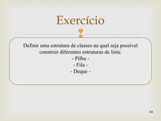
Exercício
43
Definir uma estrutura de classes na qual seja possível
construir diferentes estruturas de lista:
- Pilha -
- Fila -
- Deque -
Definir uma estrutura de classes na qual seja possível
construir diferentes estruturas de lista:
- Pilha -
- Fila -
- Deque -
 