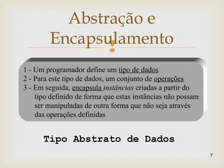 
Abstração e
Encapsulamento
7
1 - Um programador define um tipo de dados
2 - Para este tipo de dados, um conjunto de operações
3 - Em seguida, encapsula instâncias criadas a partir do
tipo definido de forma que estas instâncias não possam
ser manipuladas de outra forma que não seja através
das operações definidas
Tipo Abstrato de Dados
 