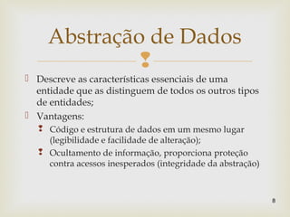 
 Descreve as características essenciais de uma
entidade que as distinguem de todos os outros tipos
de entidades;
 Vantagens:
 Código e estrutura de dados em um mesmo lugar
(legibilidade e facilidade de alteração);
 Ocultamento de informação, proporciona proteção
contra acessos inesperados (integridade da abstração)
8
Abstração de Dados
 