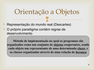 
Orientação a Objetos
9
 Representação do mundo real (Descartes)
 O próprio paradigma contém regras de
desenvolvimento
Método de implementação no qual os programas são
organizados como um conjunto de objetos cooperantes, sendo
cada objeto um representante de uma determinada classe, e
as classes organizadas através de uma relação de herança
 