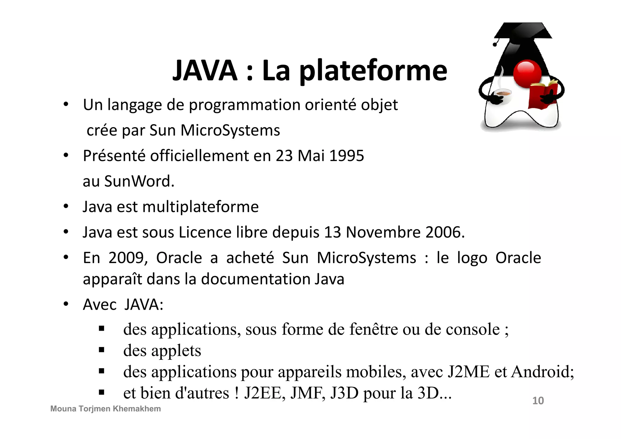 JAVA : La plateforme • Un langage de programmation orienté objet crée par Sun MicroSystems • Présenté officiellement en 23 Mai 1995 au SunWord. • Java est multiplateforme • Java est sous Licence libre depuis 13 Novembre 2006. • En 2009, Oracle a acheté Sun MicroSystems : le logo Oracle apparaît dans la documentation Java • Avec JAVA: des applications, sous forme de fenêtre ou de console ; des applets des applications pour appareils mobiles, avec J2ME et Android; et bien d'autres ! J2EE, JMF, J3D pour la 3D... 10 Mouna Torjmen Khemakhem 
