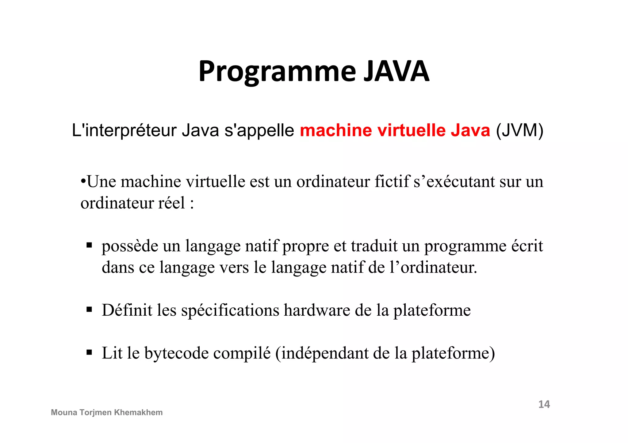 Programme JAVA L'interpréteur Java s'appelle machine virtuelle Java (JVM) •Une machine virtuelle est un ordinateur fictif s’exécutant sur un ordinateur réel : possède un langage natif propre et traduit un programme écrit dans ce langage vers le langage natif de l’ordinateur. Définit les spécifications hardware de la plateforme Lit le bytecode compilé (indépendant de la plateforme) 14 Mouna Torjmen Khemakhem 