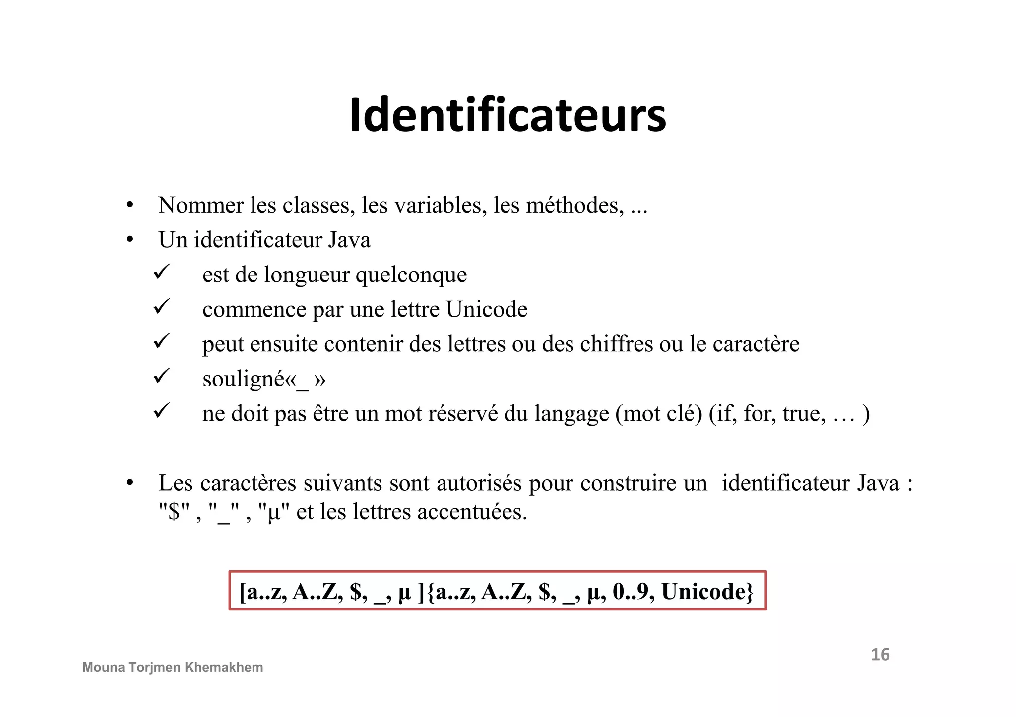 Identificateurs • Nommer les classes, les variables, les méthodes, ... • Un identificateur Java est de longueur quelconque commence par une lettre Unicode peut ensuite contenir des lettres ou des chiffres ou le caractère souligné«_ » ne doit pas être un mot réservé du langage (mot clé) (if, for, true, … ) • Les caractères suivants sont autorisés pour construire un identificateur Java : "$" , "_" , "μ" et les lettres accentuées. [a..z, A..Z, $, _, μ ]{a..z, A..Z, $, _, μ, 0..9, Unicode} 16 Mouna Torjmen Khemakhem 